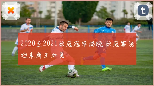 2020至2021欧冠冠军揭晓 欧冠赛场迎来新王加冕