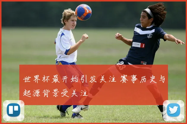 世界杯最开始引发关注 赛事历史与起源背景受关注