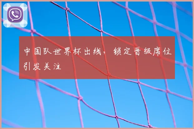 中国队世界杯出线,锁定晋级席位引发关注