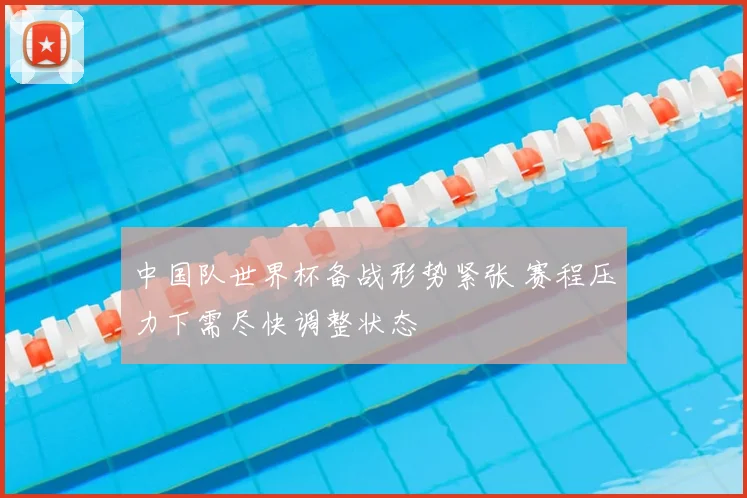 中国队世界杯备战形势紧张 赛程压力下需尽快调整状态