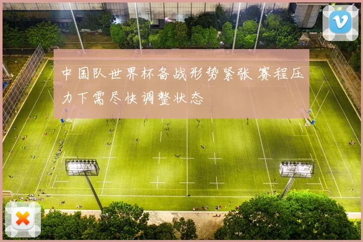 中国队世界杯备战形势紧张 赛程压力下需尽快调整状态