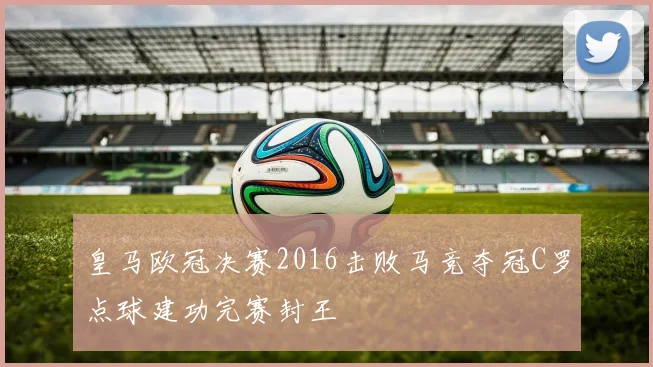 皇马欧冠决赛2016击败马竞夺冠C罗点球建功完赛封王