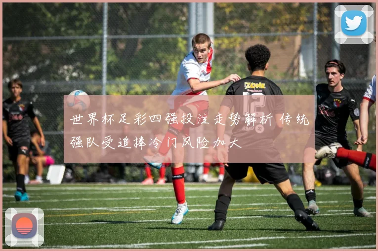 世界杯足彩四强投注走势解析 传统强队受追捧冷门风险加大