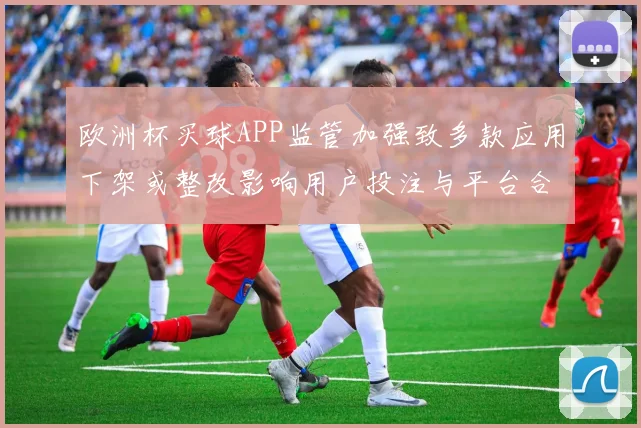 欧洲杯买球APP监管加强致多款应用下架或整改影响用户投注与平台合规