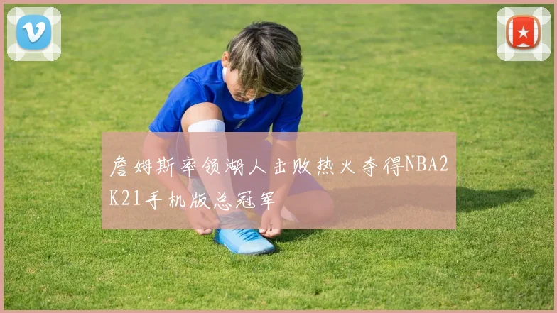 詹姆斯率领湖人击败热火夺得NBA2K21手机版总冠军