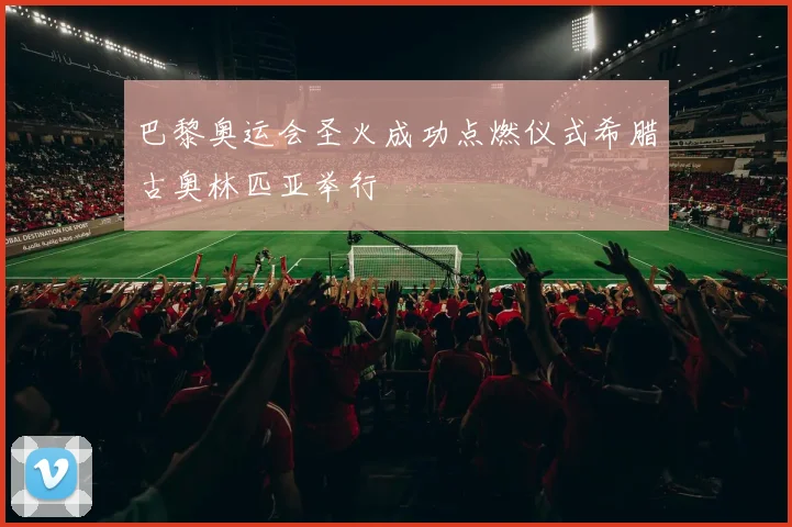 巴黎奥运会圣火成功点燃仪式希腊古奥林匹亚举行