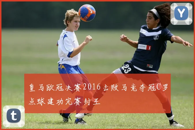 皇马欧冠决赛2016击败马竞夺冠C罗点球建功完赛封王