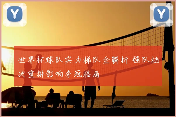 世界杯球队实力梯队全解析 强队档次重排影响夺冠格局