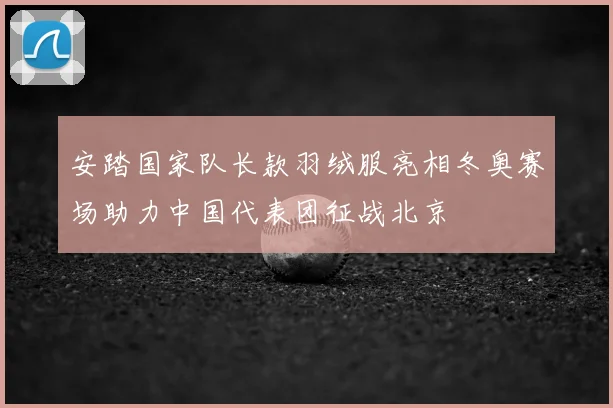 安踏国家队长款羽绒服亮相冬奥赛场助力中国代表团征战北京