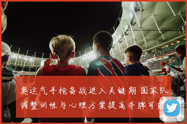 奥运气手枪备战进入关键期 国家队调整训练与心理方案提高夺牌可能