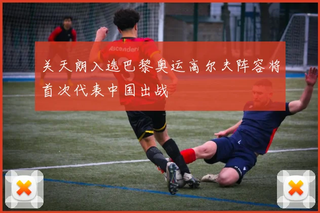 关天朗入选巴黎奥运高尔夫阵容将首次代表中国出战