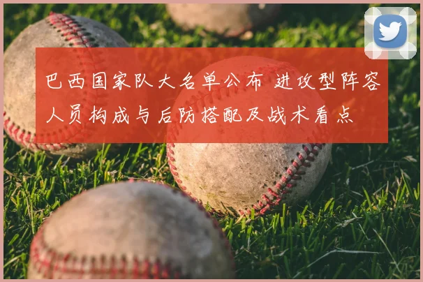 巴西国家队大名单公布 进攻型阵容人员构成与后防搭配及战术看点