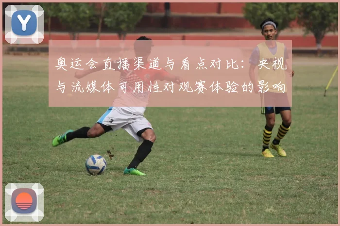 奥运会直播渠道与看点对比：央视与流媒体可用性对观赛体验的影响解析