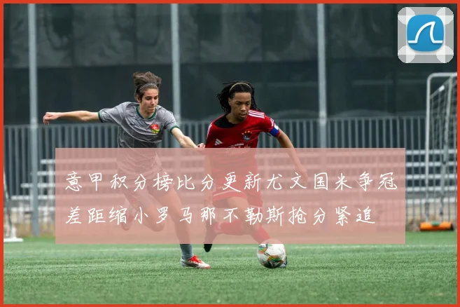 意甲积分榜比分更新尤文国米争冠差距缩小罗马那不勒斯抢分紧追