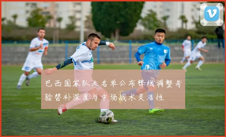 巴西国家队大名单公布锋线调整考验替补深度与中场战术灵活性